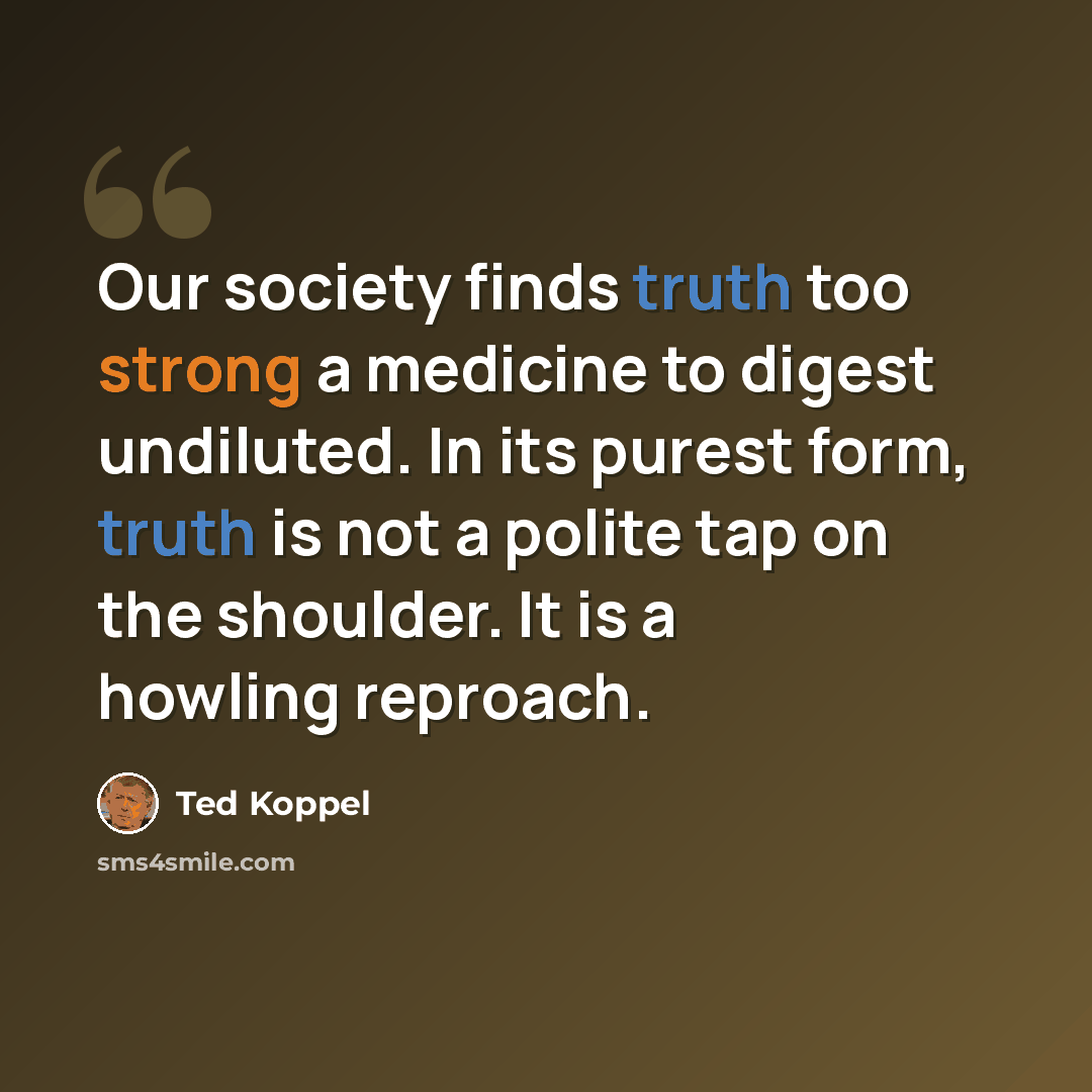 “Our society finds truth too strong a medicine to digest undiluted. In its purest form, truth is not a polite tap on the shoulder. It is a howling reproach.” quote by Ted Koppel