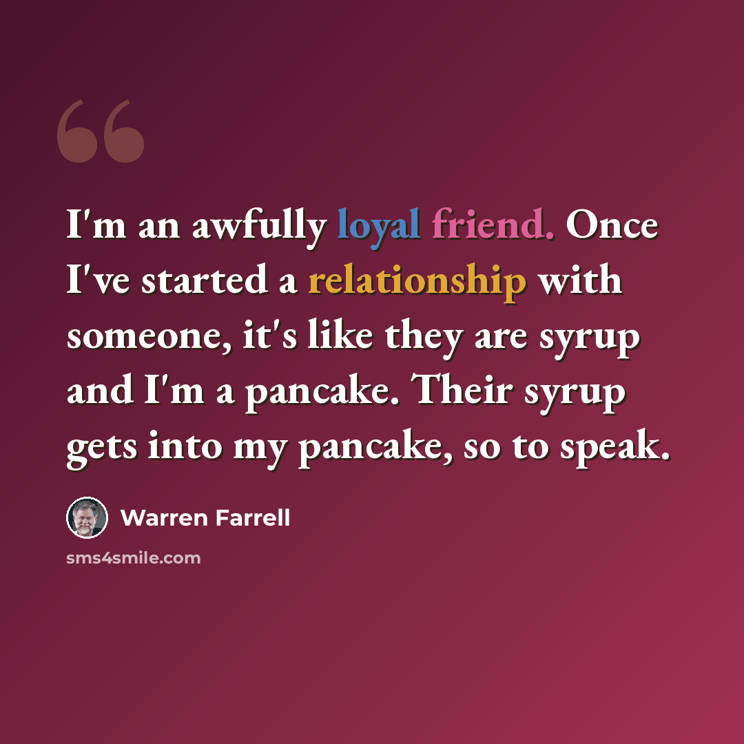 “I'm an awfully loyal friend. Once I've started a relationship with someone, it's like they are syrup and I'm a pancake. Their syrup gets into my pancake, so to speak.” quote by Warren Farrell