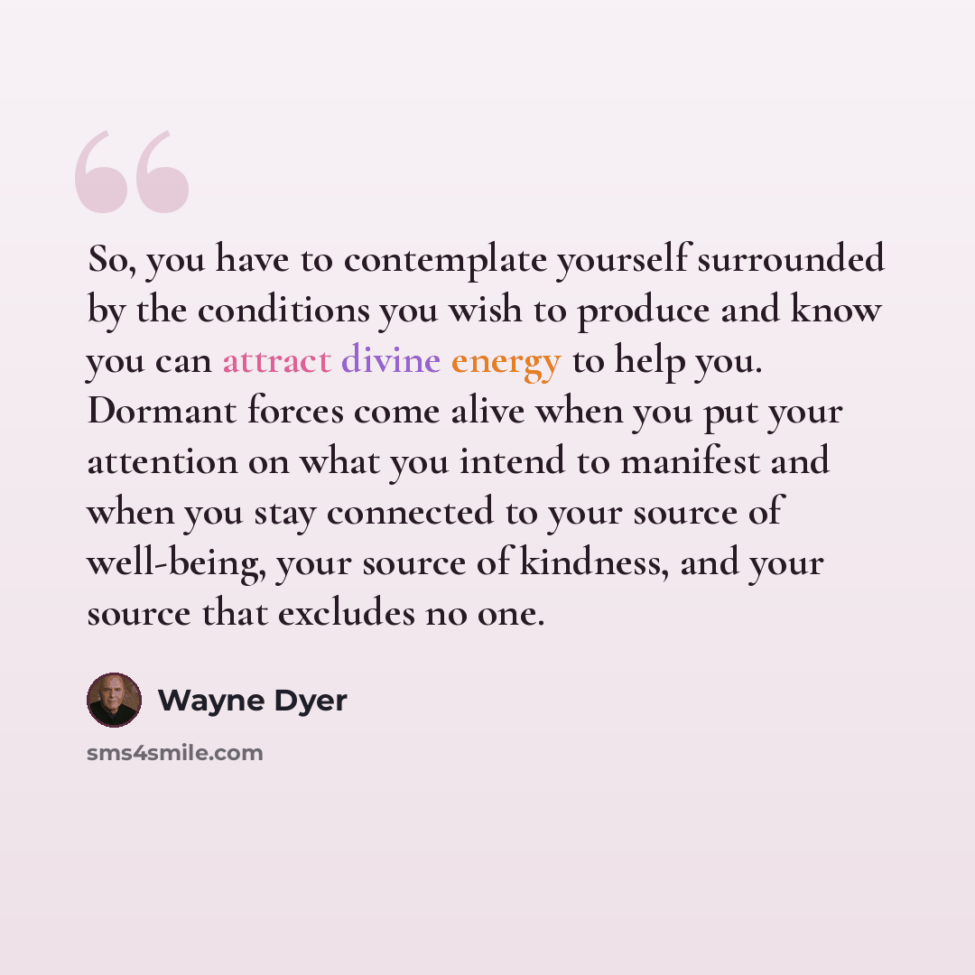 “So, you have to contemplate yourself surrounded by the conditions you wish to produce and know you can attract divine energy to help you. Dormant forces come alive when you put your attention on what you intend to manifest and when you stay connected to your source of well-being, your source of…” quote by Wayne Dyer