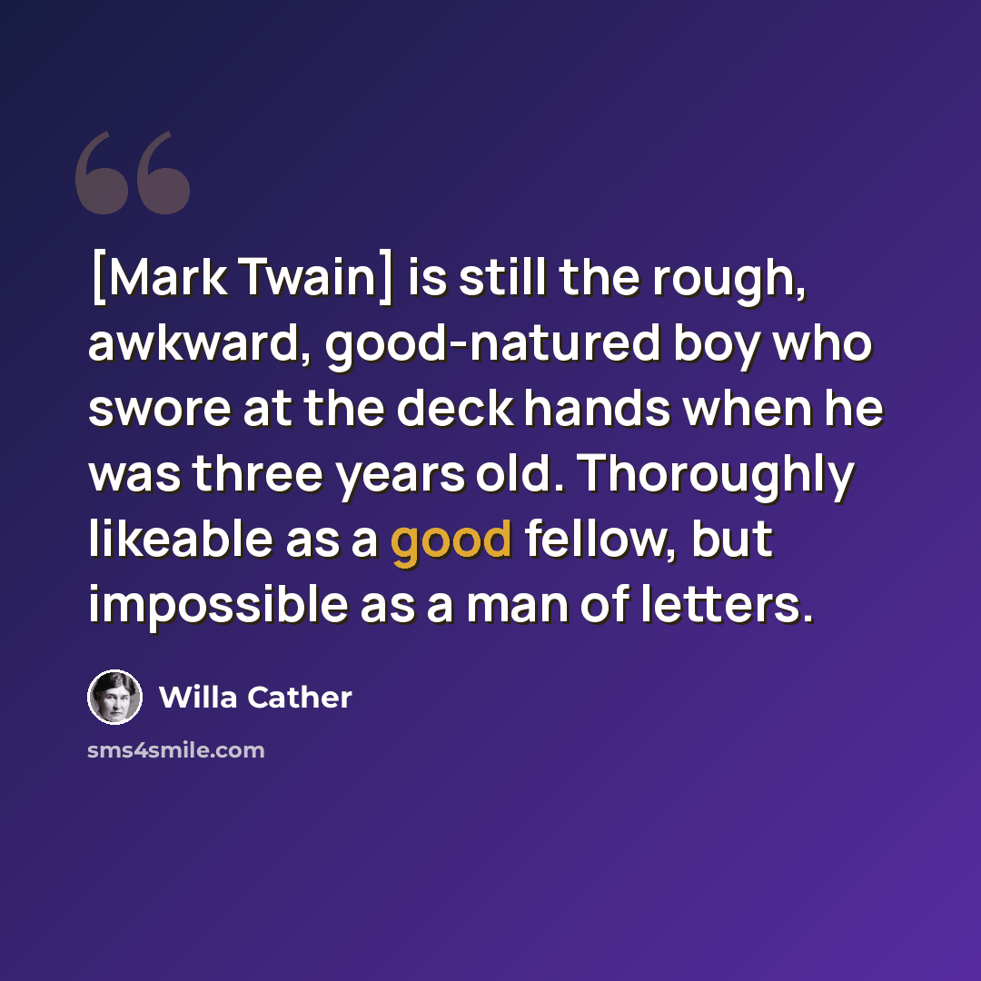 “[Mark Twain] is still the rough, awkward, good-natured boy who swore at the deck hands when he was three years old. Thoroughly likeable as a good fellow, but impossible as a man of letters.” quote by Willa Cather
