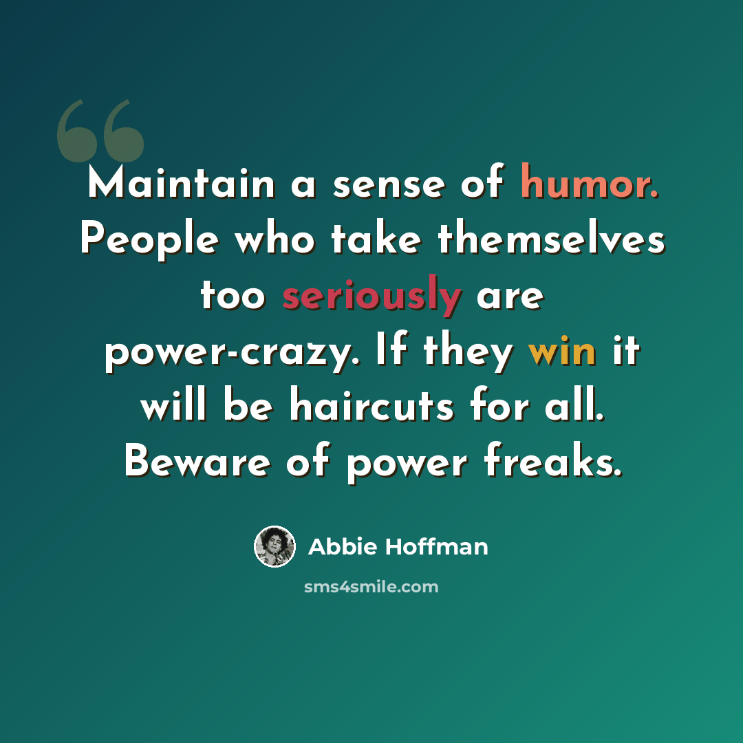 “Maintain a sense of humor. People who take themselves too seriously are power-crazy. If they win it will be haircuts for all. Beware of power freaks.” quote by Abbie Hoffman