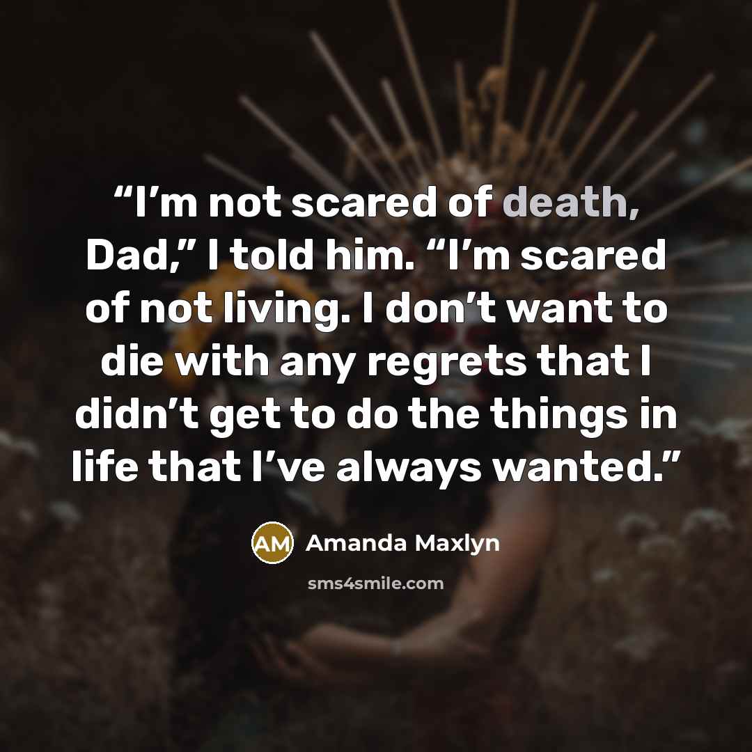 “I’m not scared of death, Dad,” I told him. “I’m scared of not living. I don’t want to die with any regrets that I didn’t get to do the things in life that I’ve always wanted.” quote by Amanda Maxlyn
