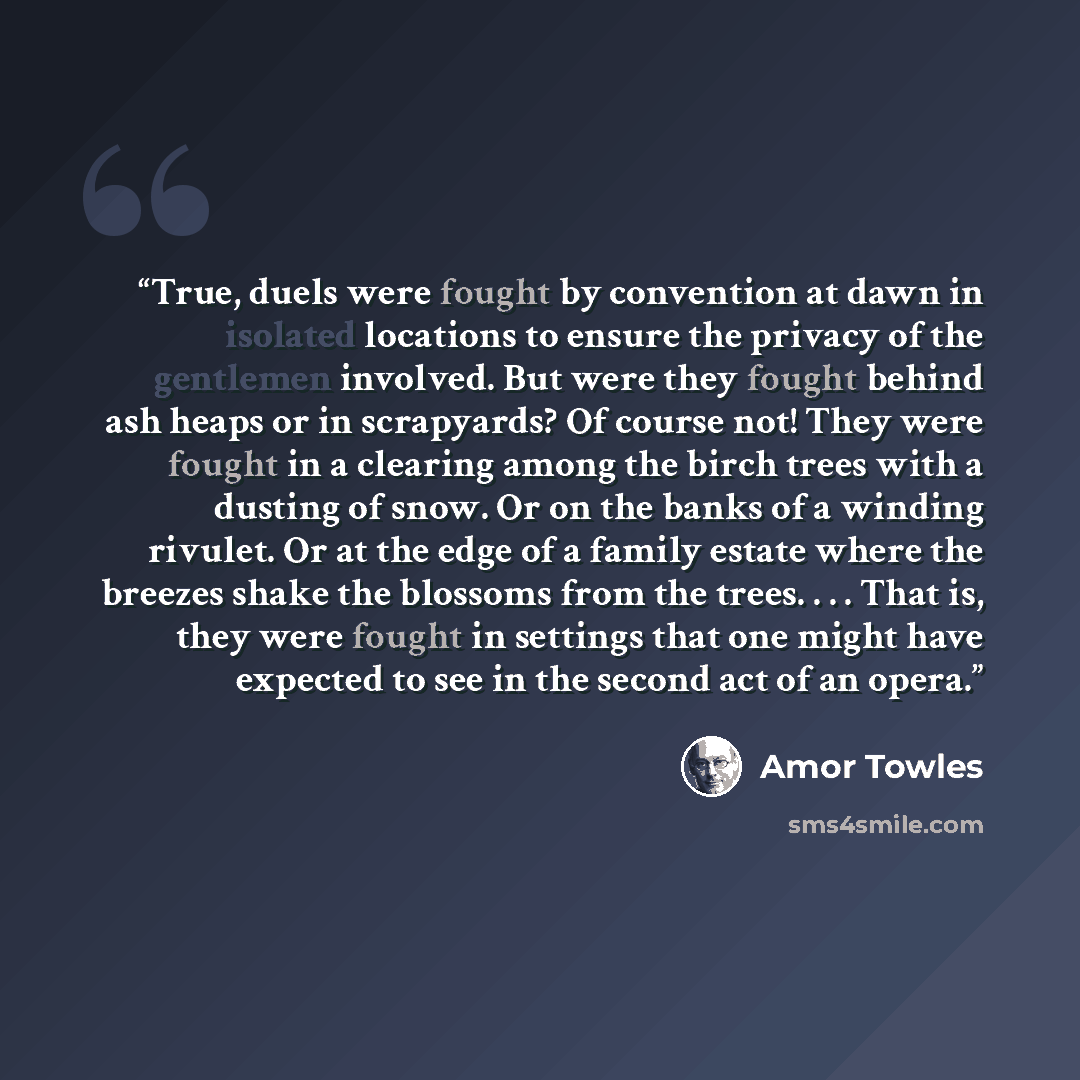 “True, duels were fought by convention at dawn in isolated locations to ensure the privacy of the gentlemen involved. But were they fought behind ash heaps or in scrapyards? Of course not! They were fought in a clearing among the birch trees with a dusting of snow. Or on the banks of a winding…” quote by Amor Towles