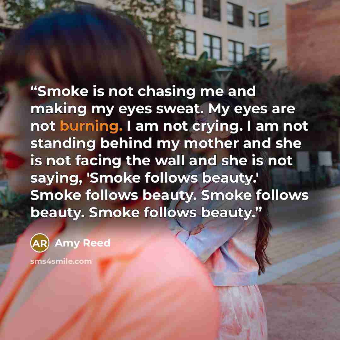 “Smoke is not chasing me and making my eyes sweat. My eyes are not burning. I am not crying. I am not standing behind my mother and she is not facing the wall and she is not saying, 'Smoke follows beauty.' Smoke follows beauty. Smoke follows beauty. Smoke follows beauty.” quote by Amy Reed