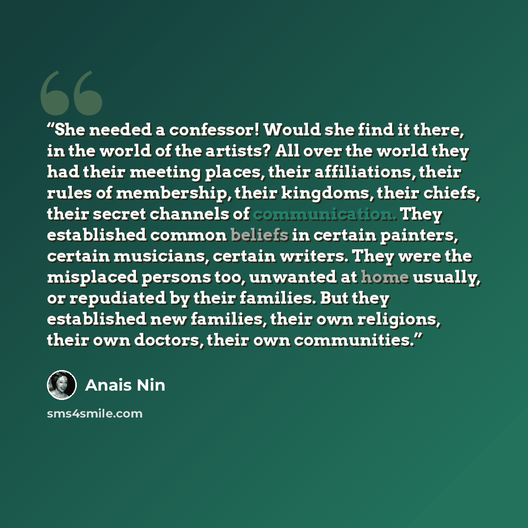 “She needed a confessor! Would she find it there, in the world of the artists? All over the world they had their meeting places, their affiliations, their rules of membership, their kingdoms, their chiefs, their secret channels of communication. They established common beliefs in certain painters…” quote by Anaïs Nin