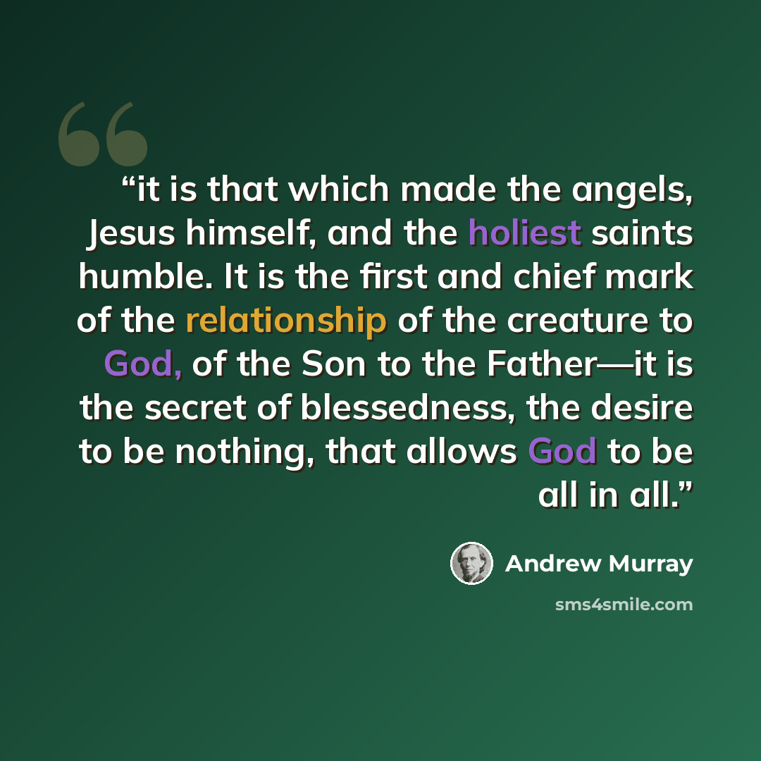 “it is that which made the angels, Jesus himself, and the holiest saints humble. It is the first and chief mark of the relationship of the creature to God, of the Son to the Father—it is the secret of blessedness, the desire to be nothing, that allows God to be all in all.” quote by Andrew Murray
