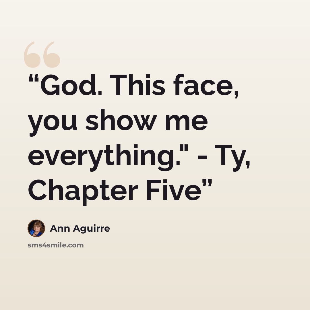 “God. This face, you show me everything." - Ty, Chapter Five” quote by Ann Aguirre