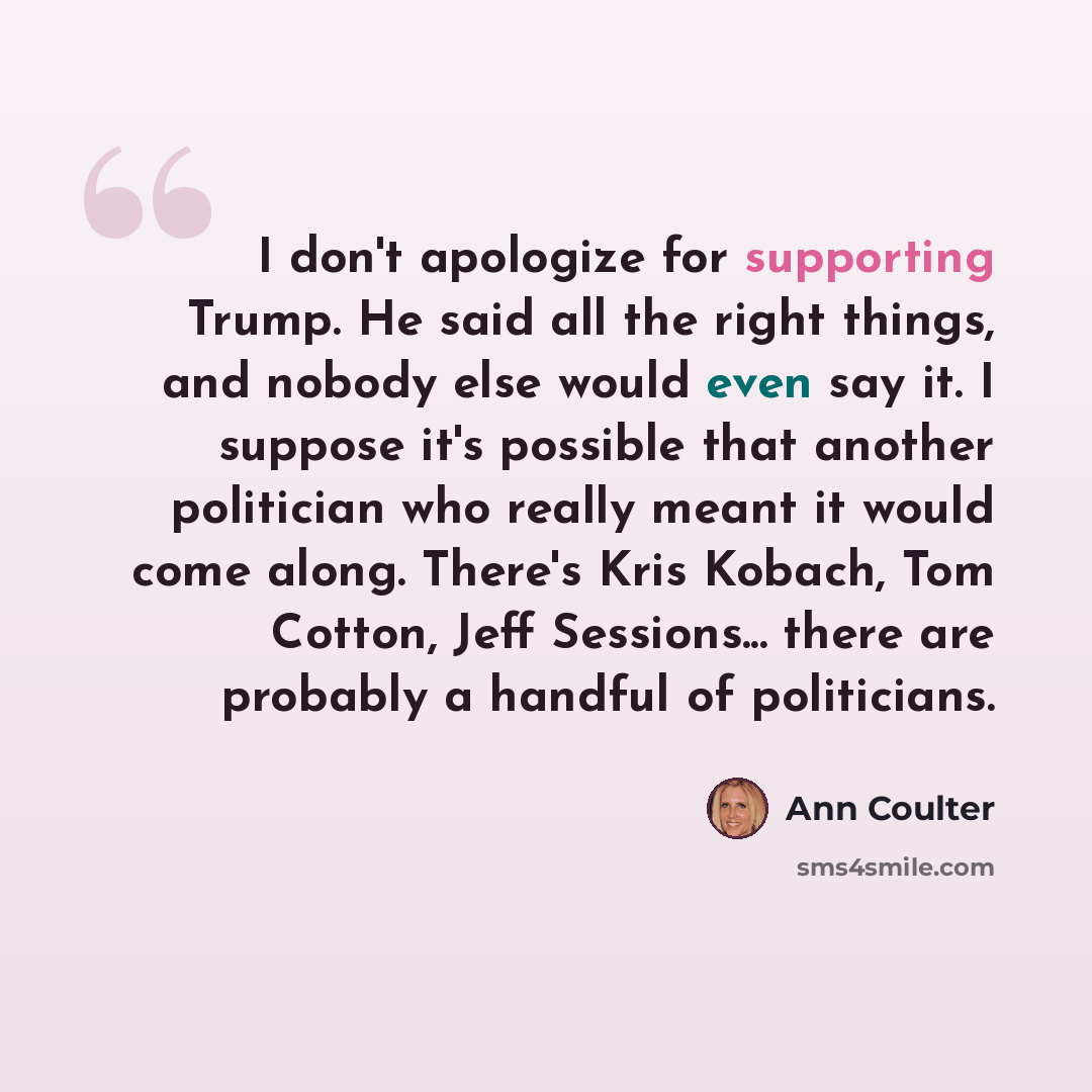 “I don't apologize for supporting Trump. He said all the right things, and nobody else would even say it. I suppose it's possible that another politician who really meant it would come along. There's Kris Kobach, Tom Cotton, Jeff Sessions... there are probably a handful of politicians.” quote by Ann Coulter