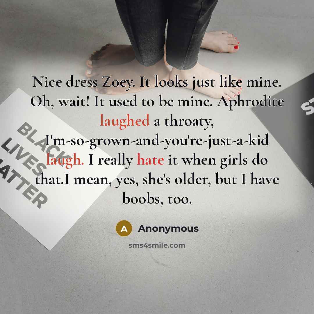 “Nice dress Zoey. It looks just like mine. Oh, wait! It used to be mine. Aphrodite laughed a throaty, I'm-so-grown-and-you're-just-a-kid laugh. I really hate it when girls do that.I mean, yes, she's older, but I have boobs, too.” quote by Anonymous