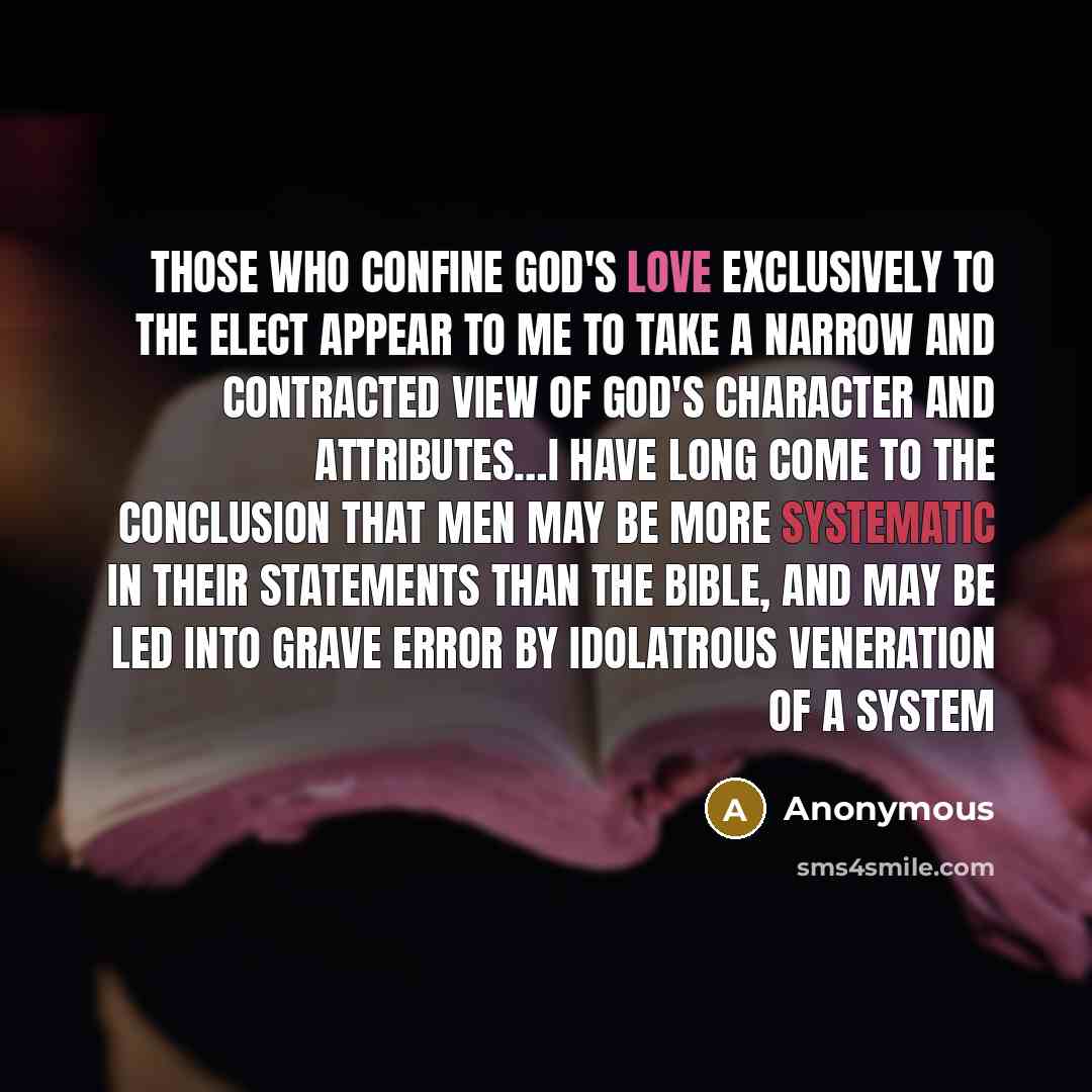 “Those who confine God's love exclusively to the elect appear to me to take a narrow and contracted view of God's character and attributes…I have long come to the conclusion that men may be more systematic in their statements than the Bible, and may be led into grave error by idolatrous veneration…” quote by Anonymous