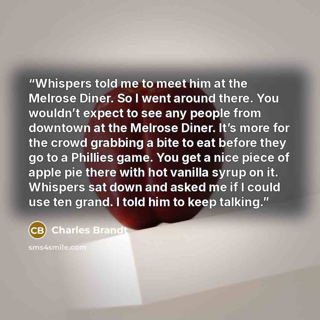 “Whispers told me to meet him at the Melrose Diner. So I went around there. You wouldn’t expect to see any people from downtown at the Melrose Diner. It’s more for the crowd grabbing a bite to eat before they go to a Phillies game. You get a nice piece of apple pie there with hot vanilla syrup on…” quote by Charles Brandt