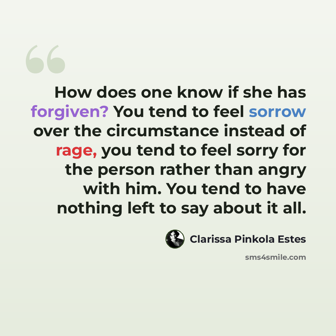 “How does one know if she has forgiven? You tend to feel sorrow over the circumstance instead of rage, you tend to feel sorry for the person rather than angry with him. You tend to have nothing left to say about it all.” quote by Clarissa Pinkola Estes