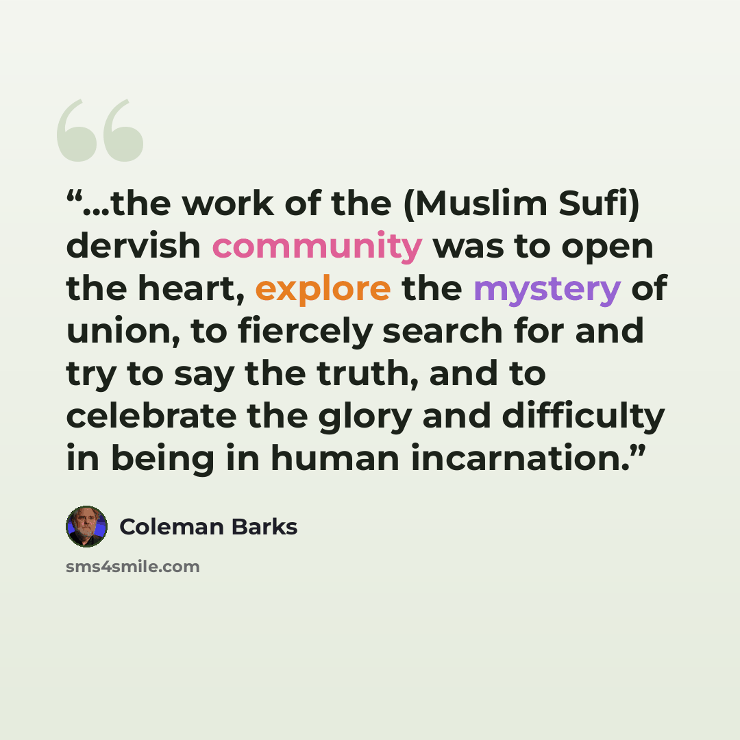 “…the work of the (Muslim Sufi) dervish community was to open the heart, explore the mystery of union, to fiercely search for and try to say the truth, and to celebrate the glory and difficulty in being in human incarnation.” quote by Coleman Barks