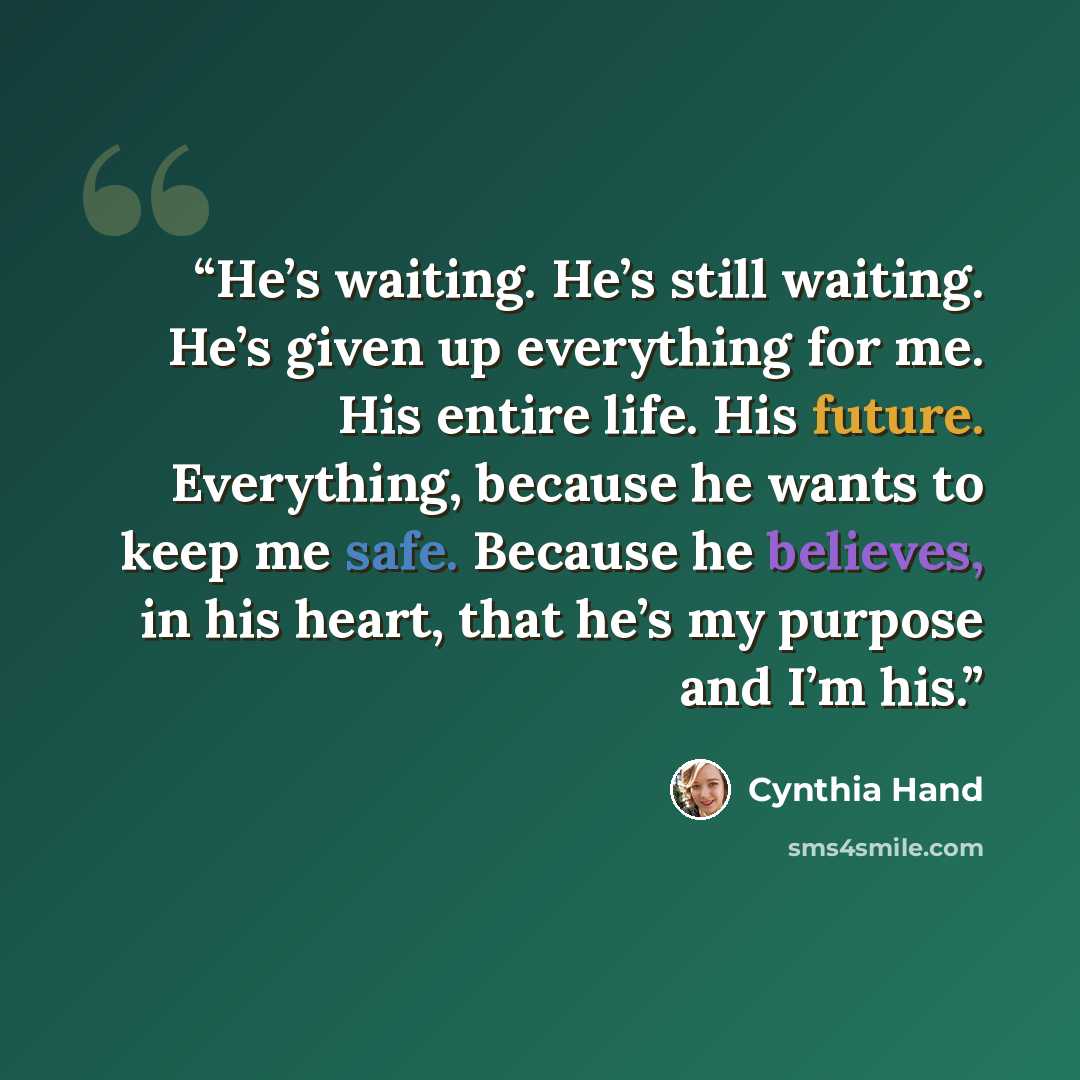 “He’s waiting. He’s still waiting. He’s given up everything for me. His entire life. His future. Everything, because he wants to keep me safe. Because he believes, in his heart, that he’s my purpose and I’m his.” quote by Cynthia Hand