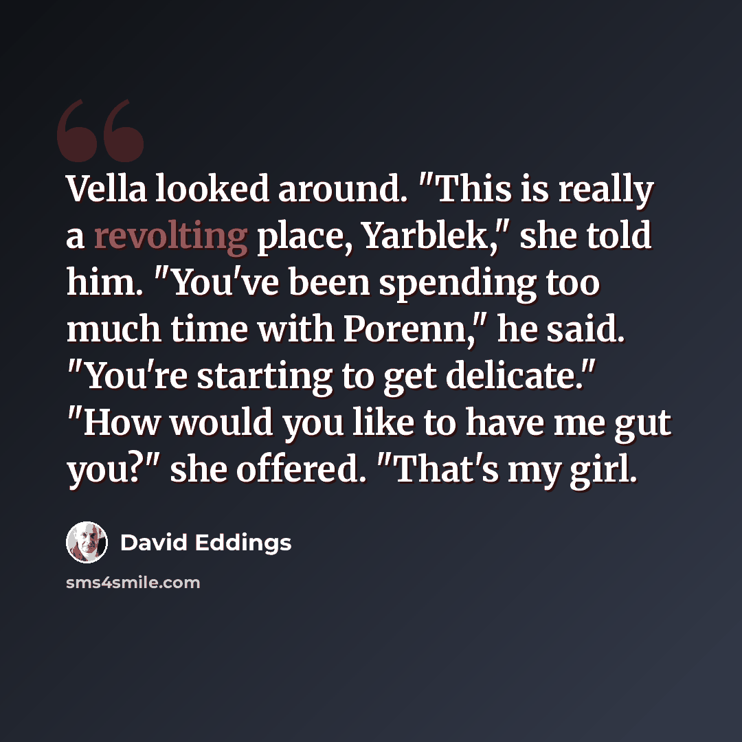 “Vella looked around. "This is really a revolting place, Yarblek," she told him. "You've been spending too much time with Porenn," he said. "You're starting to get delicate." "How would you like to have me gut you?" she offered. "That's my girl.” quote by David Eddings
