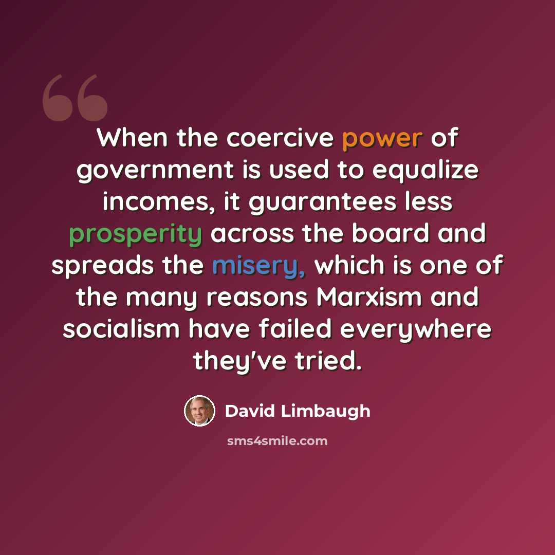 “When the coercive power of government is used to equalize incomes, it guarantees less prosperity across the board and spreads the misery, which is one of the many reasons Marxism and socialism have failed everywhere they've tried.” quote by David Limbaugh