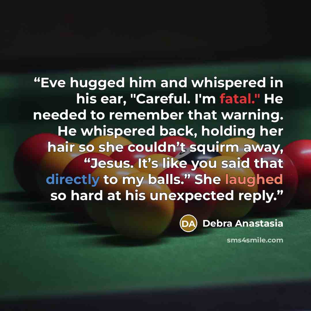 “Eve hugged him and whispered in his ear, "Careful. I'm fatal." He needed to remember that warning. He whispered back, holding her hair so she couldn’t squirm away, “Jesus. It’s like you said that directly to my balls.” She laughed so hard at his unexpected reply.” quote by Debra Anastasia