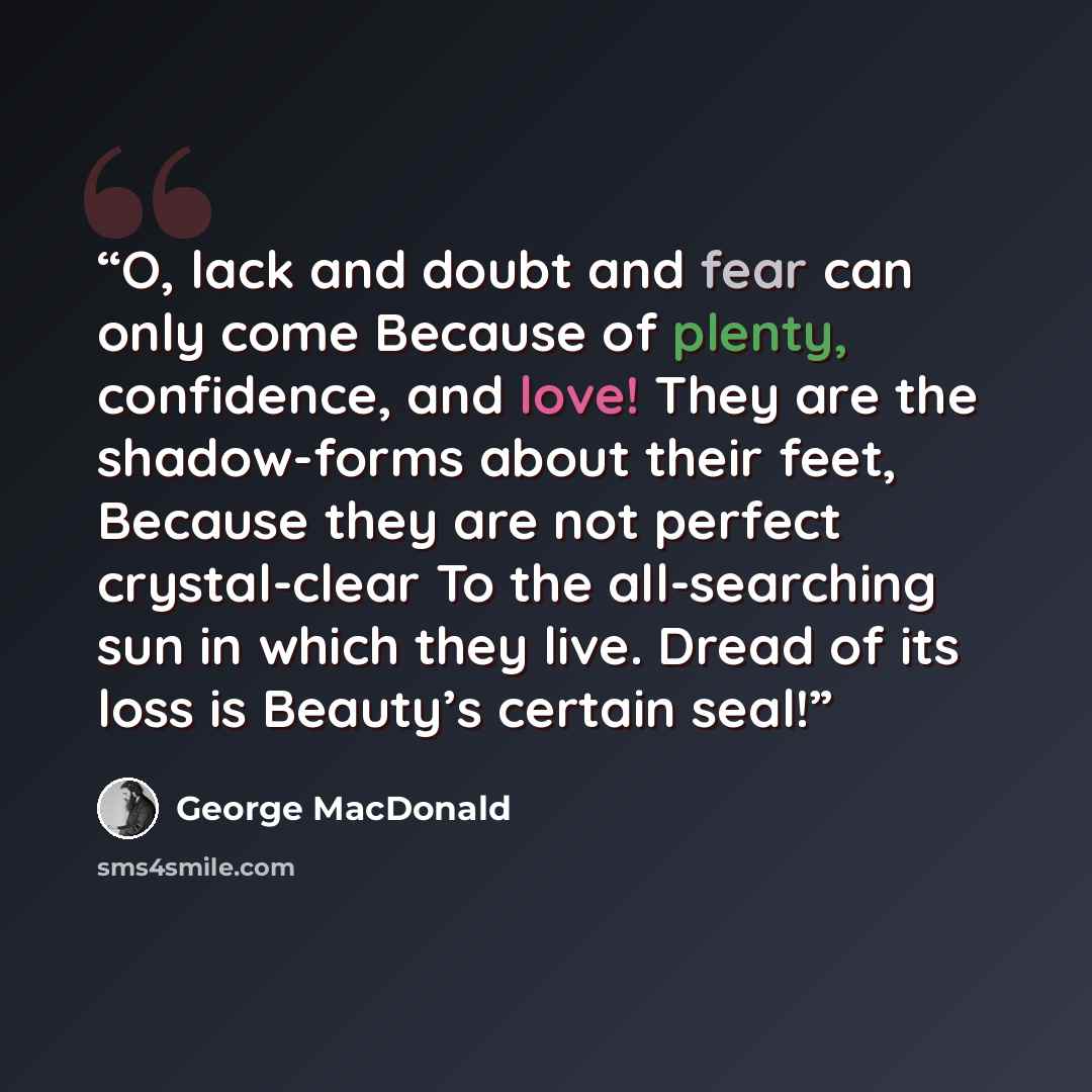 “O, lack and doubt and fear can only come Because of plenty, confidence, and love! They are the shadow-forms about their feet, Because they are not perfect crystal-clear To the all-searching sun in which they live. Dread of its loss is Beauty’s certain seal!” quote by George MacDonald
