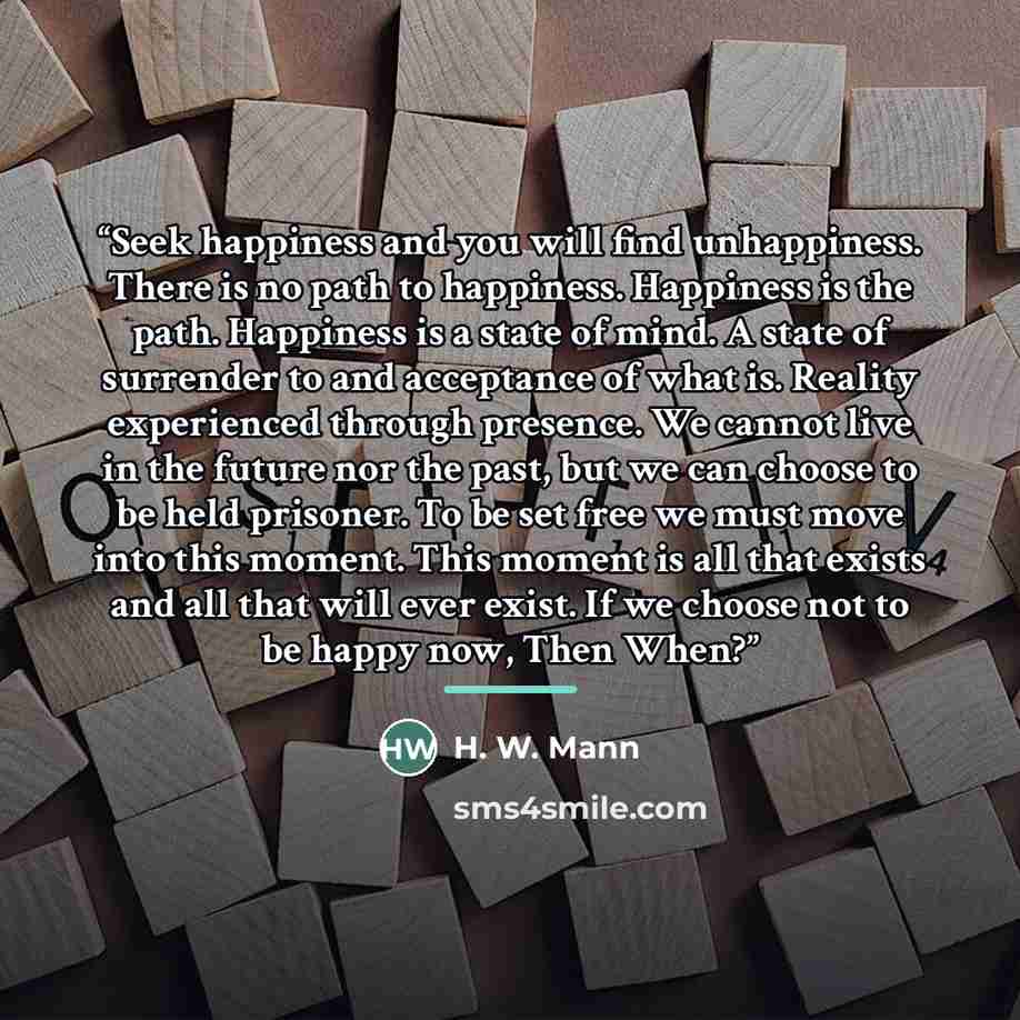 “Seek happiness and you will find unhappiness. There is no path to happiness. Happiness is the path. Happiness is a state of mind. A state of surrender to and acceptance of what is. Reality experienced through presence. We cannot live in the future nor the past, but we can choose to be held…” quote by H. W. Mann