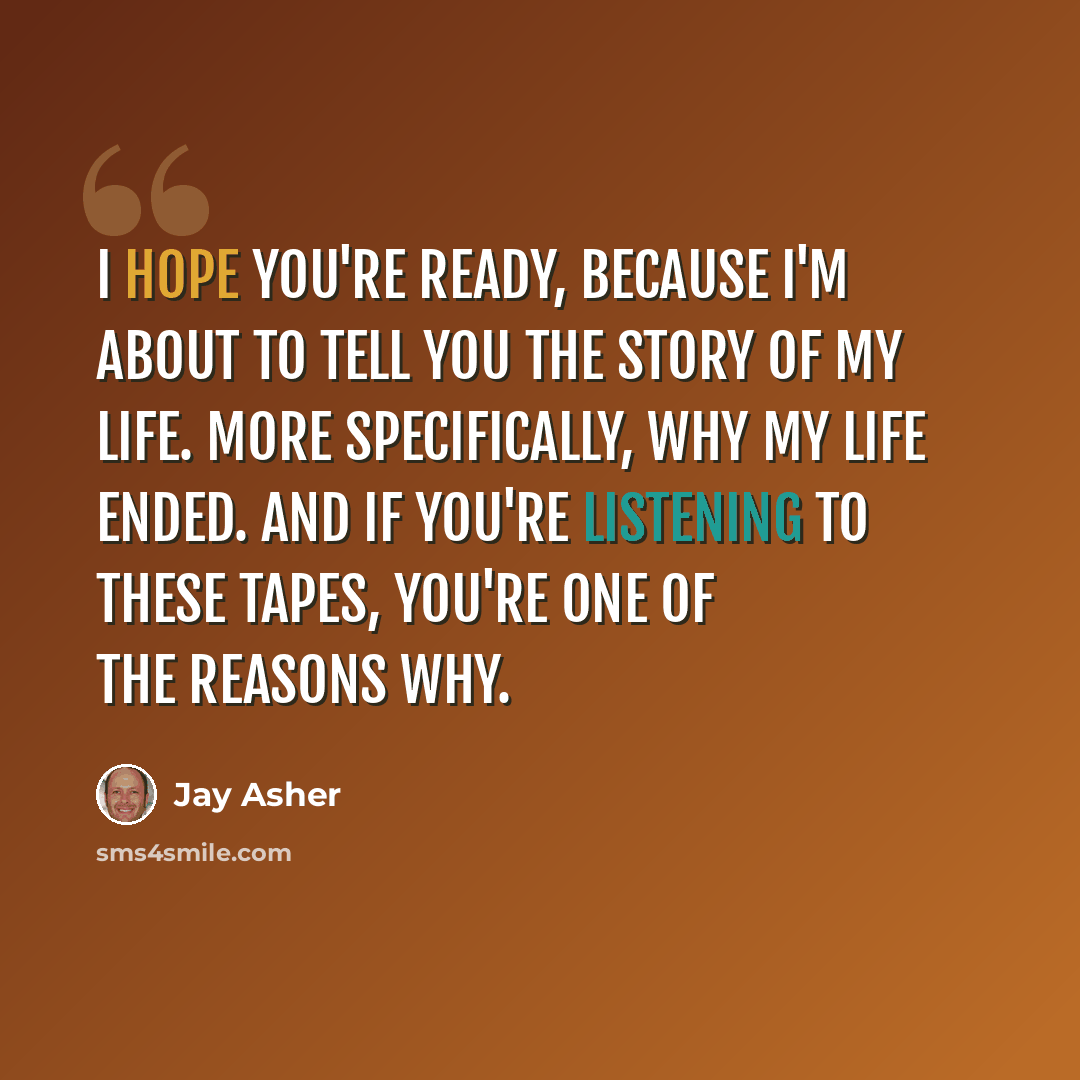“I hope you're ready, because I'm about to tell you the story of my life. More specifically, why my life ended. And if you're listening to these tapes, you're one of the reasons why.” quote by Jay Asher