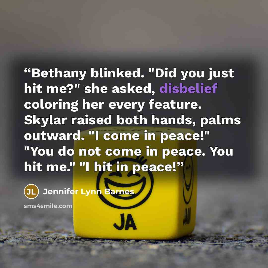 “Bethany blinked. "Did you just hit me?" she asked, disbelief coloring her every feature. Skylar raised both hands, palms outward. "I come in peace!" "You do not come in peace. You hit me." "I hit in peace!” quote by Jennifer Lynn Barnes
