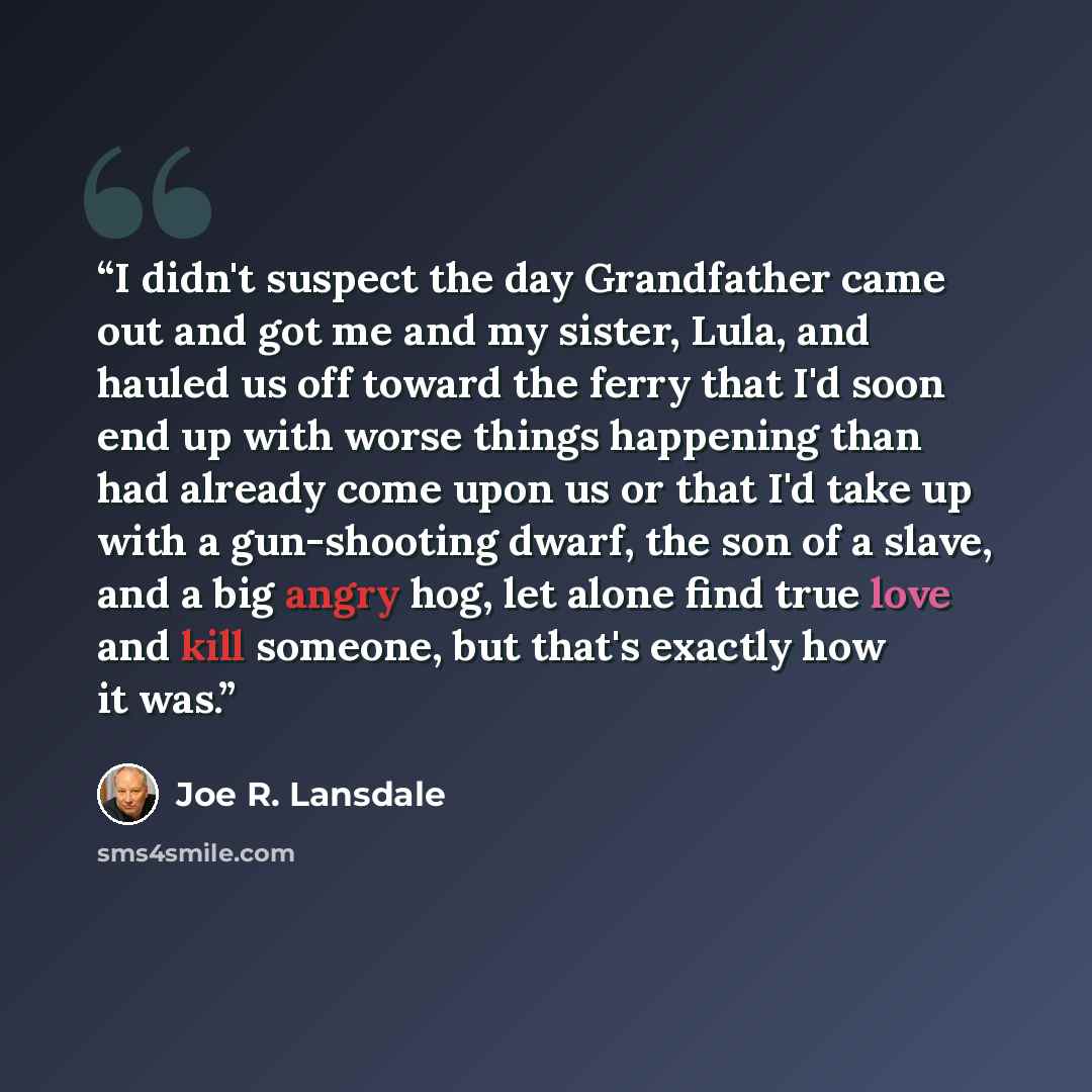 “I didn't suspect the day Grandfather came out and got me and my sister, Lula, and hauled us off toward the ferry that I'd soon end up with worse things happening than had already come upon us or that I'd take up with a gun-shooting dwarf, the son of a slave, and a big angry hog, let alone find…” quote by Joe R. Lansdale