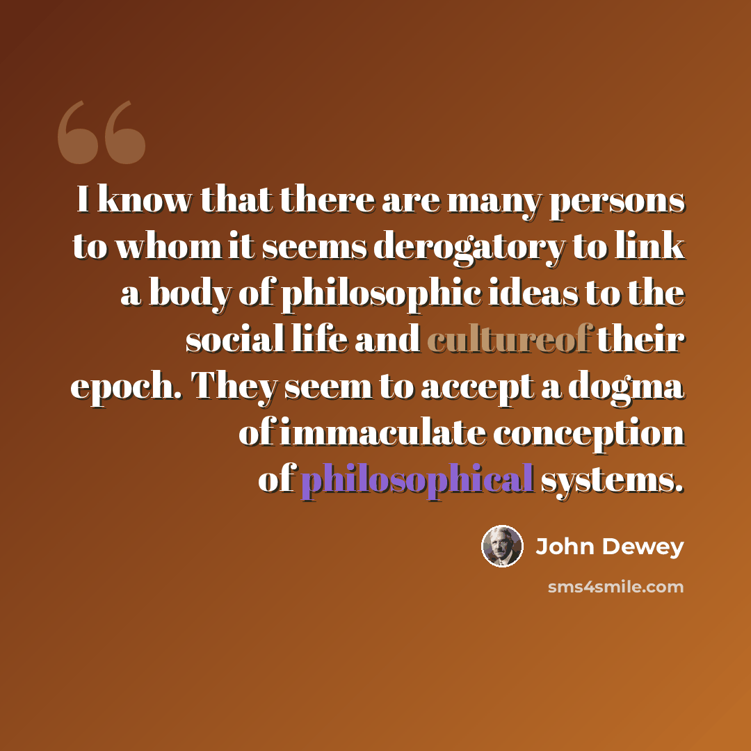 “I know that there are many persons to whom it seems derogatory to link a body of philosophic ideas to the social life and cultureof their epoch. They seem to accept a dogma of immaculate conception of philosophical systems.” quote by John Dewey