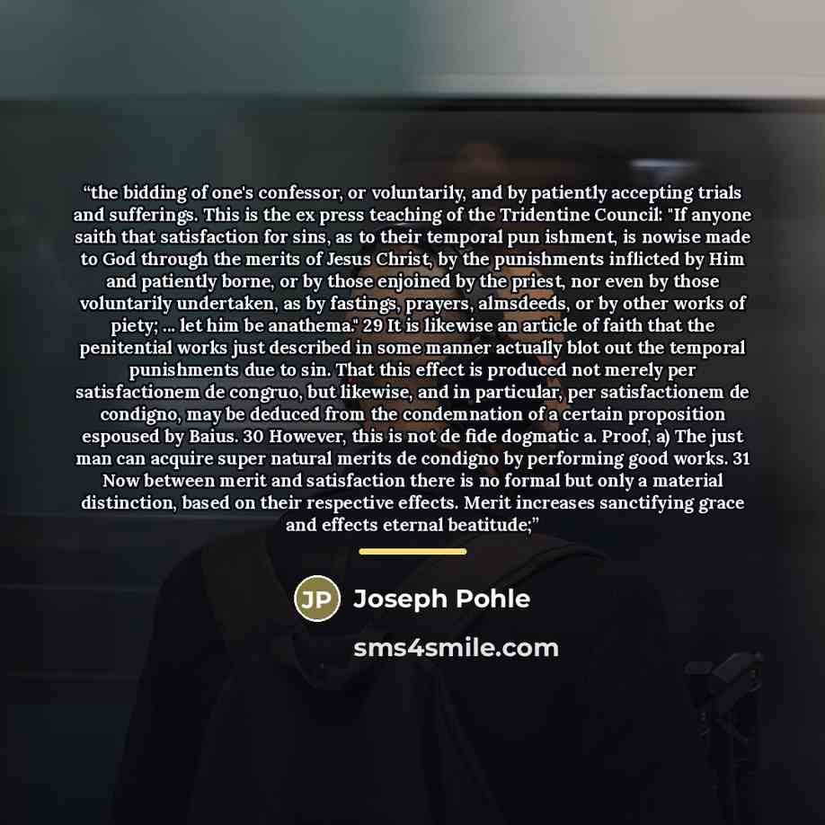 “the bidding of one's confessor, or voluntarily, and by patiently accepting trials and sufferings. This is the ex press teaching of the Tridentine Council: "If anyone saith that satisfaction for sins, as to their temporal pun ishment, is nowise made to God through the merits of Jesus Christ, by the…” quote by Joseph Pohle