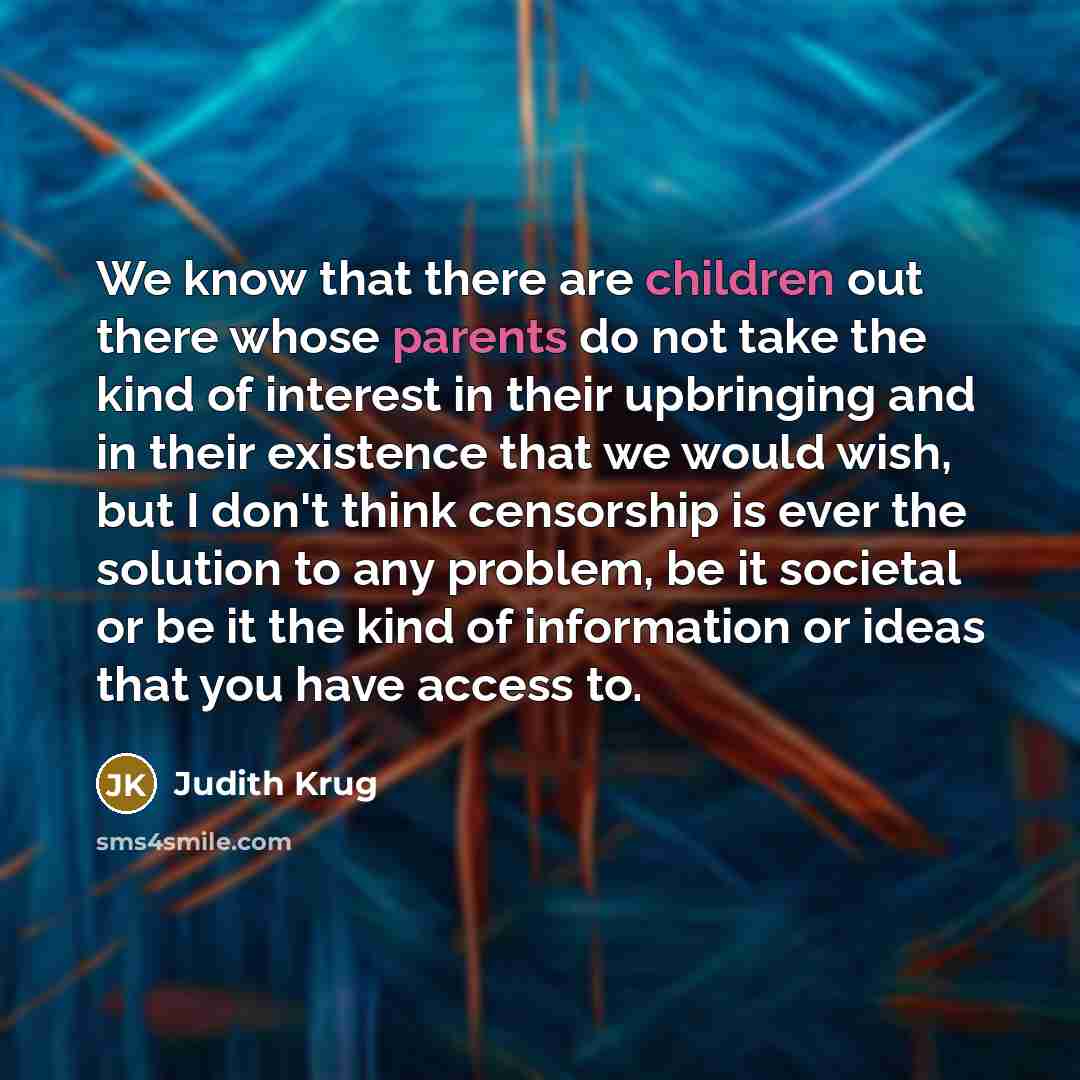 “We know that there are children out there whose parents do not take the kind of interest in their upbringing and in their existence that we would wish, but I don't think censorship is ever the solution to any problem, be it societal or be it the kind of information or ideas that you have access to.” quote by Judith Krug