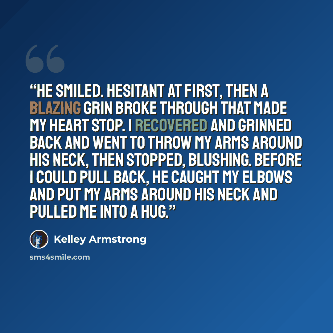 “He smiled. Hesitant at first, then a blazing grin broke through that made my heart stop. I recovered and grinned back and went to throw my arms around his neck, then stopped, blushing. Before I could pull back, he caught my elbows and put my arms around his neck and pulled me into a hug.” quote by Kelley Armstrong