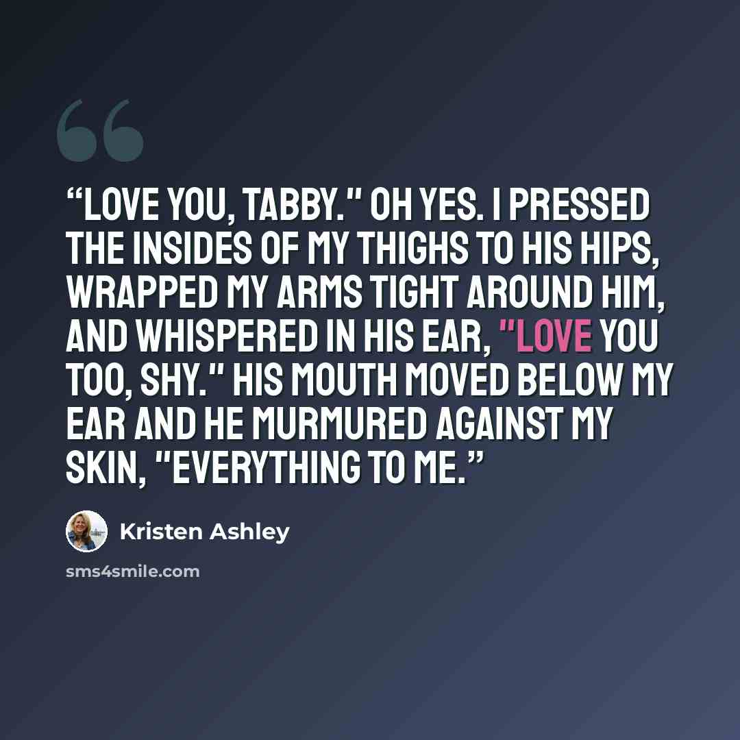 “Love you, Tabby." Oh yes. I pressed the insides of my thighs to his hips, wrapped my arms tight around him, and whispered in his ear, "Love you too, Shy." His mouth moved below my ear and he murmured against my skin, "Everything to me.” quote by Kristen Ashley