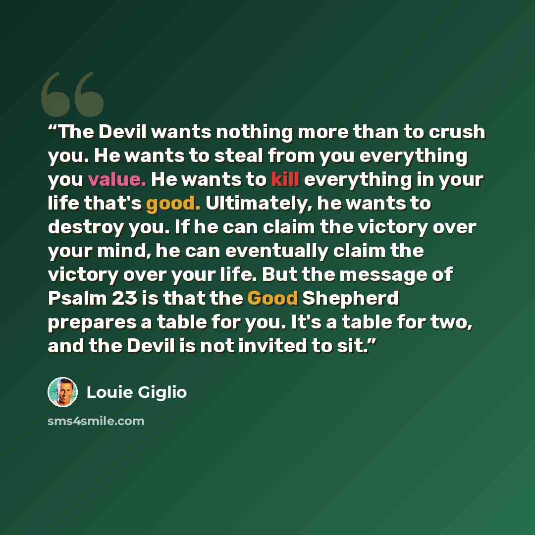 “The Devil wants nothing more than to crush you. He wants to steal from you everything you value. He wants to kill everything in your life that's good. Ultimately, he wants to destroy you. If he can claim the victory over your mind, he can eventually claim the victory over your life. But the…” quote by Louie Giglio