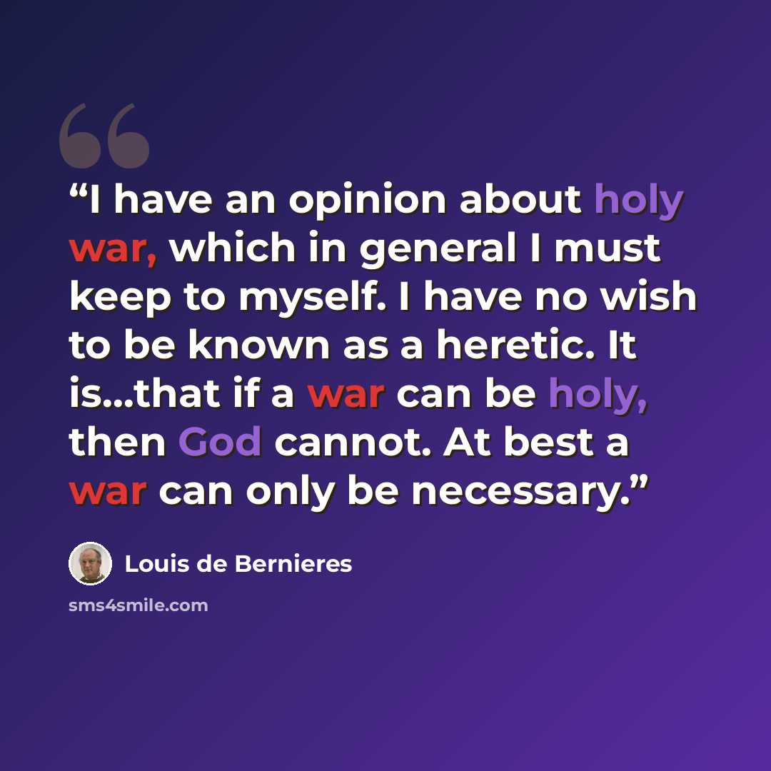 “I have an opinion about holy war, which in general I must keep to myself. I have no wish to be known as a heretic. It is…that if a war can be holy, then God cannot. At best a war can only be necessary.” quote by Louis de Bernières