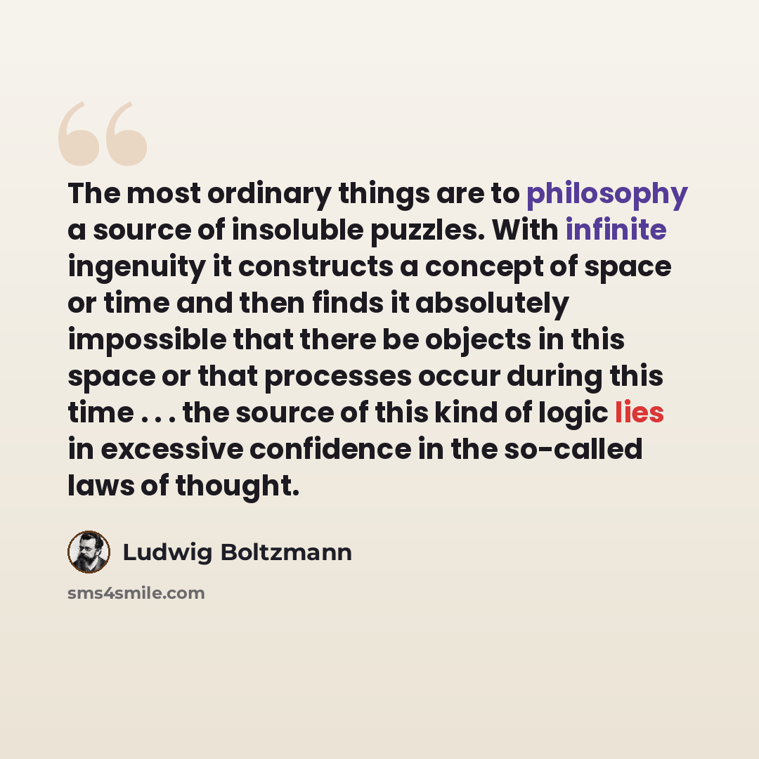 “The most ordinary things are to philosophy a source of insoluble puzzles. With infinite ingenuity it constructs a concept of space or time and then finds it absolutely impossible that there be objects in this space or that processes occur during this time . . . the source of this kind of logic…” quote by Ludwig Boltzmann