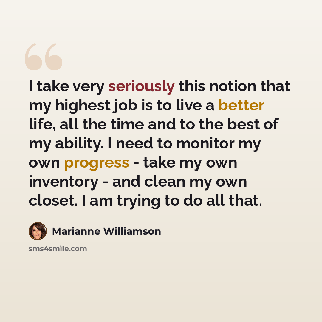“I take very seriously this notion that my highest job is to live a better life, all the time and to the best of my ability. I need to monitor my own progress - take my own inventory - and clean my own closet. I am trying to do all that.” quote by Marianne Williamson