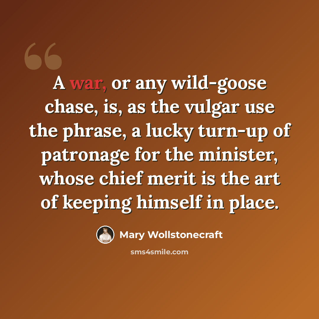 “A war, or any wild-goose chase, is, as the vulgar use the phrase, a lucky turn-up of patronage for the minister, whose chief merit is the art of keeping himself in place.” quote by Mary Wollstonecraft