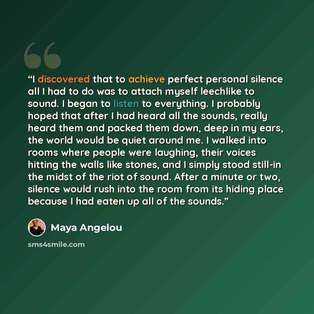 “I discovered that to achieve perfect personal silence all I had to do was to attach myself leechlike to sound. I began to listen to everything. I probably hoped that after I had heard all the sounds, really heard them and packed them down, deep in my ears, the world would be quiet around me. I…” quote by Maya Angelou