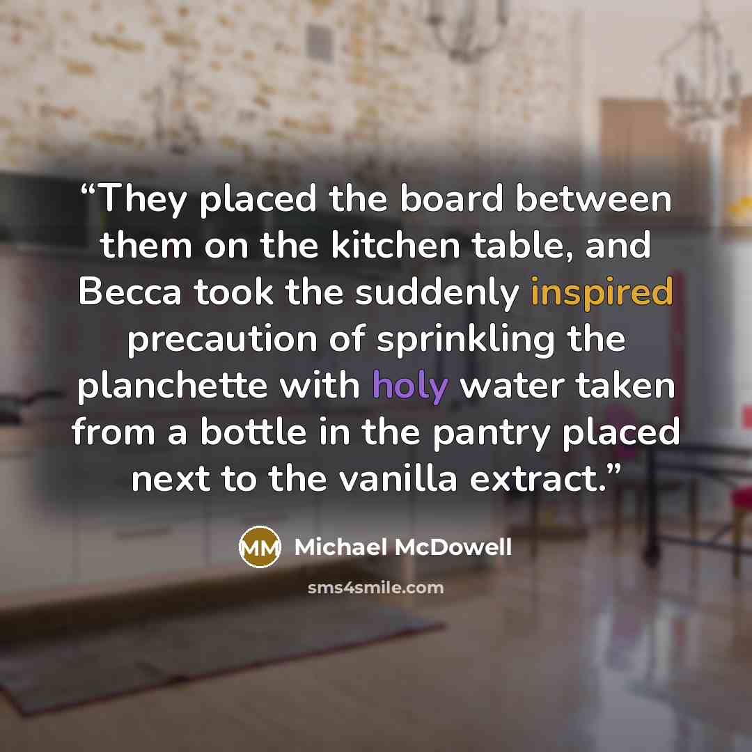 “They placed the board between them on the kitchen table, and Becca took the suddenly inspired precaution of sprinkling the planchette with holy water taken from a bottle in the pantry placed next to the vanilla extract.” quote by Michael McDowell