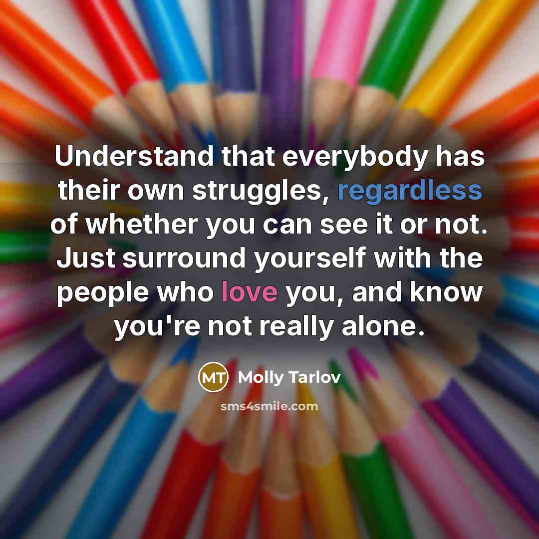 “Understand that everybody has their own struggles, regardless of whether you can see it or not. Just surround yourself with the people who love you, and know you're not really alone.” quote by Molly Tarlov