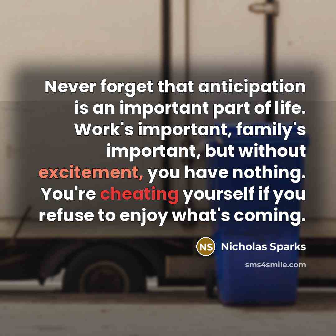 “Never forget that anticipation is an important part of life. Work's important, family's important, but without excitement, you have nothing. You're cheating yourself if you refuse to enjoy what's coming.” quote by Nicholas Sparks