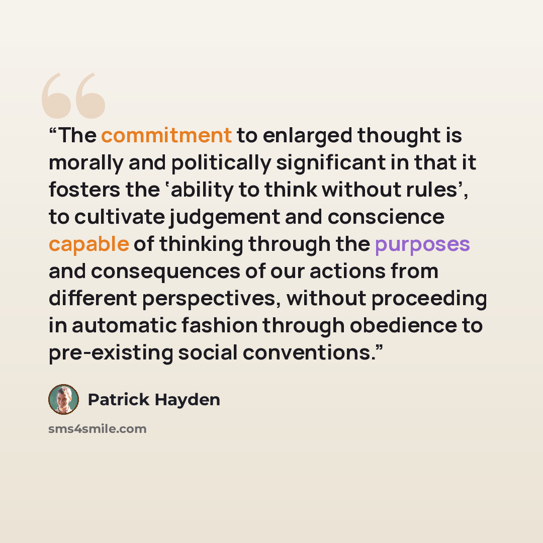 “The commitment to enlarged thought is morally and politically significant in that it fosters the ‘ability to think without rules’, to cultivate judgement and conscience capable of thinking through the purposes and consequences of our actions from different perspectives, without proceeding in…” quote by Patrick Hayden