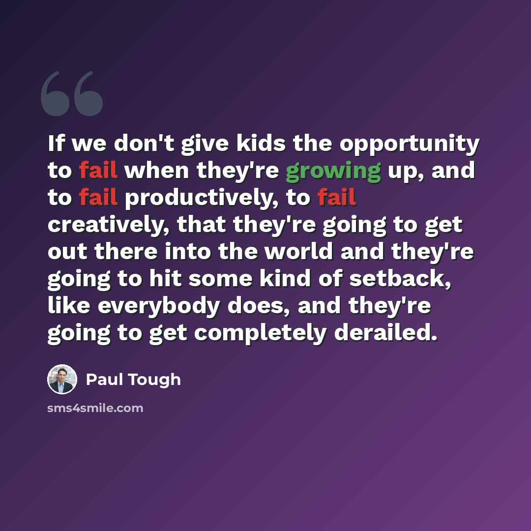 “If we don't give kids the opportunity to fail when they're growing up, and to fail productively, to fail creatively, that they're going to get out there into the world and they're going to hit some kind of setback, like everybody does, and they're going to get completely derailed.” quote by Paul Tough