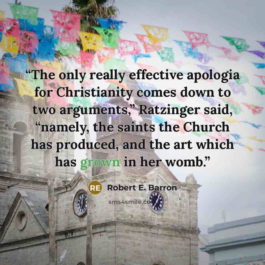 “The only really effective apologia for Christianity comes down to two arguments,” Ratzinger said, “namely, the saints the Church has produced, and the art which has grown in her womb.” quote by Robert E. Barron
