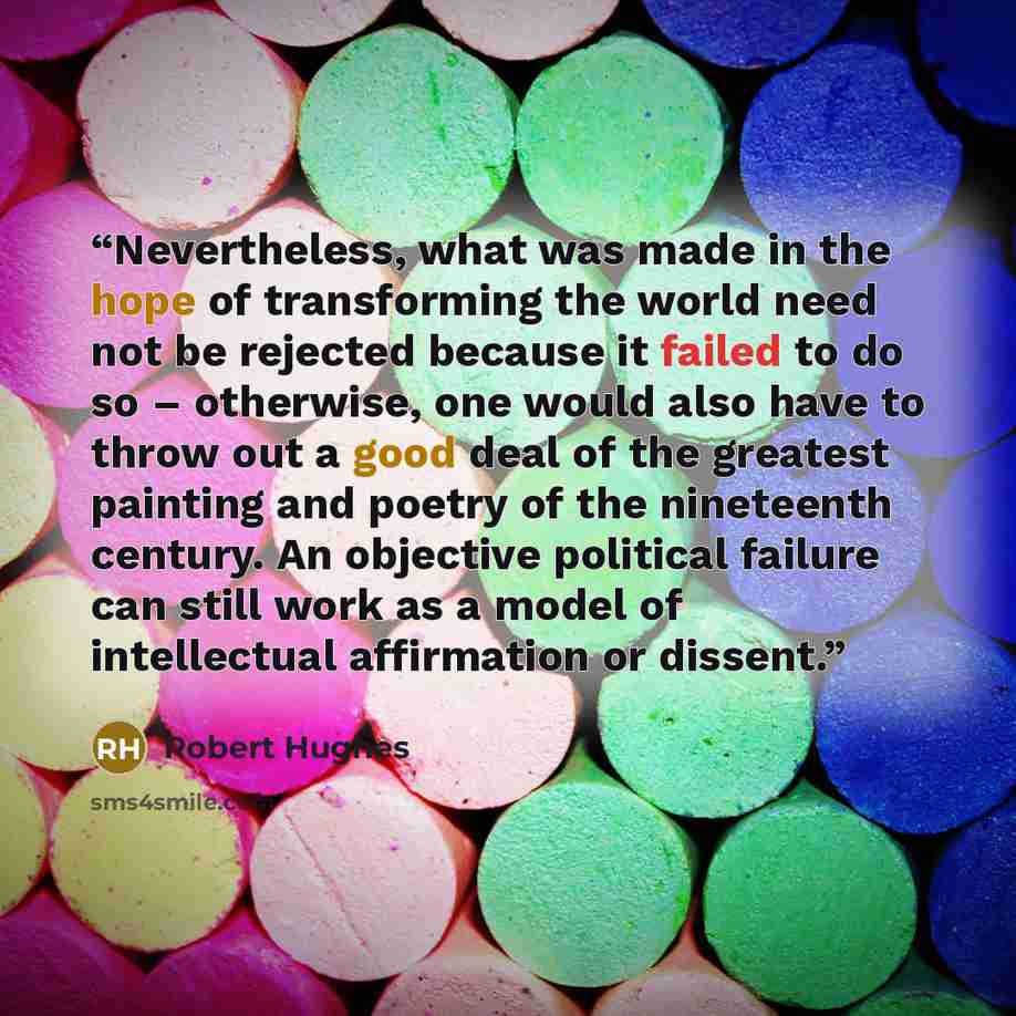“Nevertheless, what was made in the hope of transforming the world need not be rejected because it failed to do so – otherwise, one would also have to throw out a good deal of the greatest painting and poetry of the nineteenth century. An objective political failure can still work as a model of…” quote by Robert Hughes