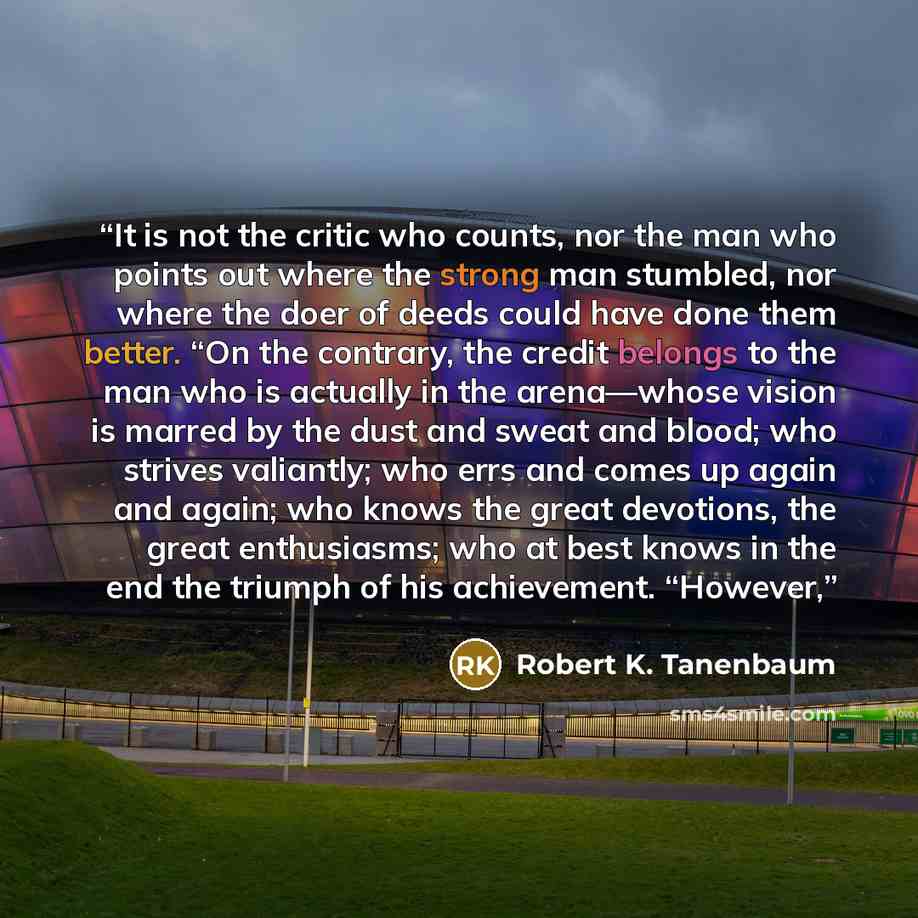 “It is not the critic who counts, nor the man who points out where the strong man stumbled, nor where the doer of deeds could have done them better. “On the contrary, the credit belongs to the man who is actually in the arena—whose vision is marred by the dust and sweat and blood; who strives…” quote by Robert K. Tanenbaum