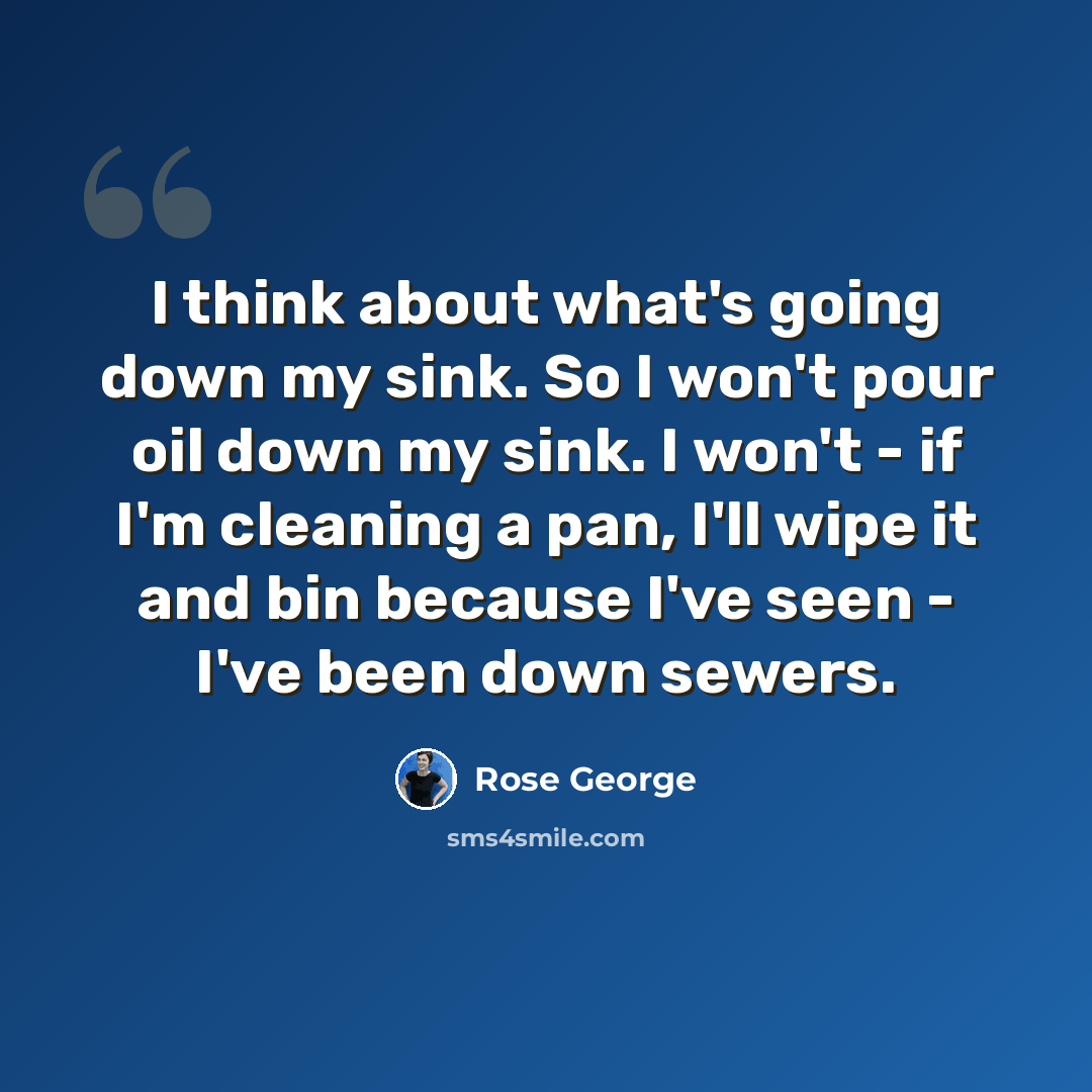 “I think about what's going down my sink. So I won't pour oil down my sink. I won't - if I'm cleaning a pan, I'll wipe it and bin because I've seen - I've been down sewers.” quote by Rose George