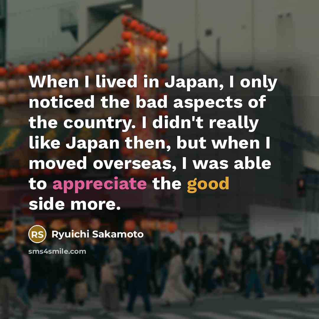 “When I lived in Japan, I only noticed the bad aspects of the country. I didn't really like Japan then, but when I moved overseas, I was able to appreciate the good side more.” quote by Ryuichi Sakamoto
