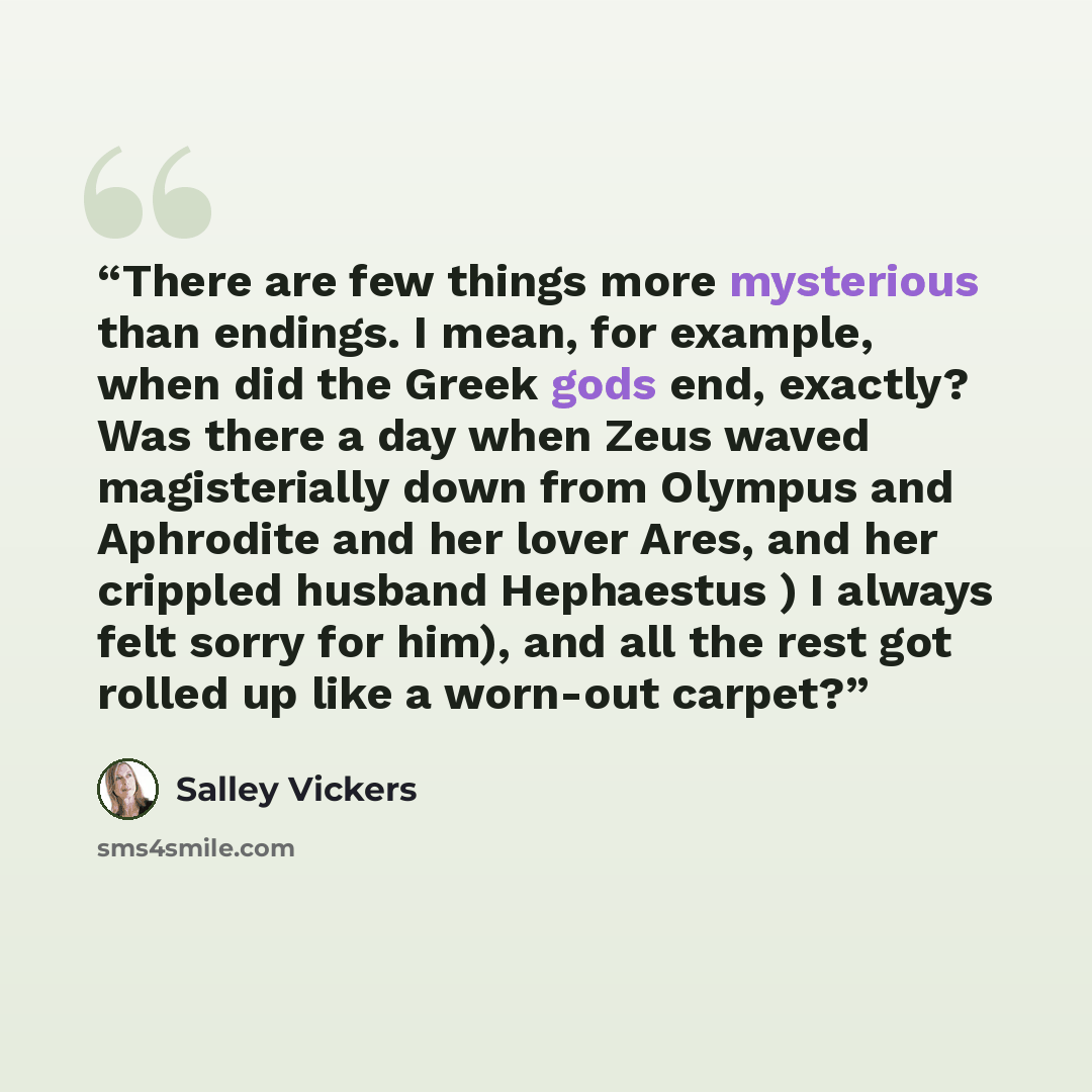 “There are few things more mysterious than endings. I mean, for example, when did the Greek gods end, exactly? Was there a day when Zeus waved magisterially down from Olympus and Aphrodite and her lover Ares, and her crippled husband Hephaestus ) I always felt sorry for him), and all the rest got…” quote by Salley Vickers