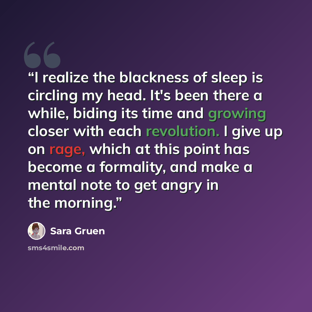 “I realize the blackness of sleep is circling my head. It's been there a while, biding its time and growing closer with each revolution. I give up on rage, which at this point has become a formality, and make a mental note to get angry in the morning.” quote by Sara Gruen