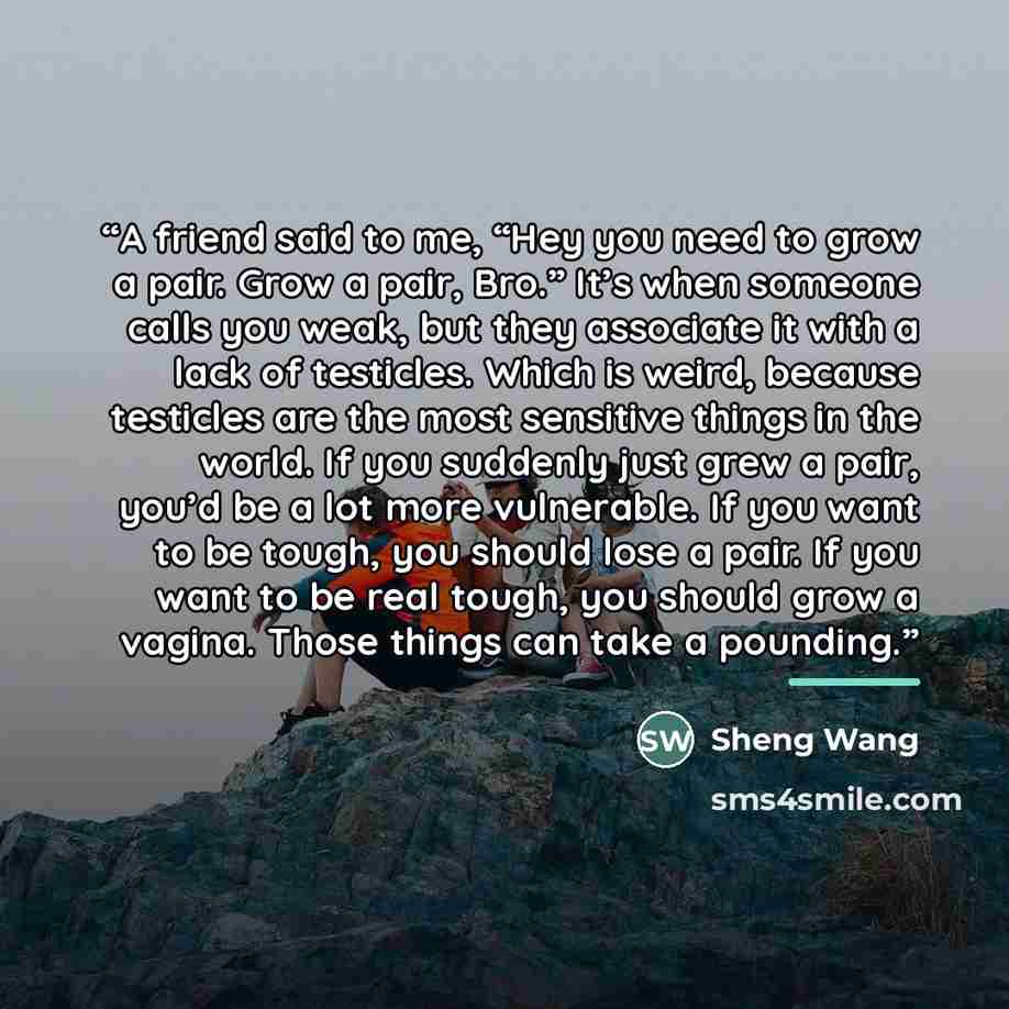 “A friend said to me, “Hey you need to grow a pair. Grow a pair, Bro.” It’s when someone calls you weak, but they associate it with a lack of testicles. Which is weird, because testicles are the most sensitive things in the world. If you suddenly just grew a pair, you’d be a lot more vulnerable. If…” quote by Sheng Wang